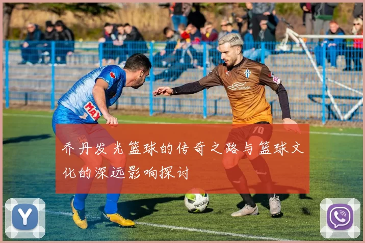 乔丹发光篮球的传奇之路与篮球文化的深远影响探讨