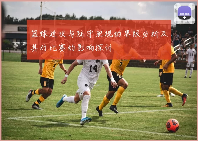篮球进攻与防守犯规的界限分析及其对比赛的影响探讨