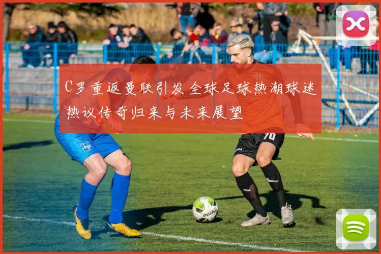 C罗重返曼联引发全球足球热潮球迷热议传奇归来与未来展望