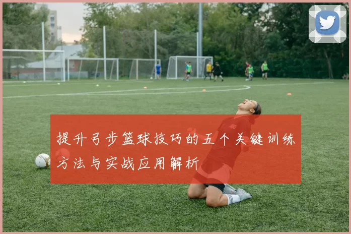 提升弓步篮球技巧的五个关键训练方法与实战应用解析
