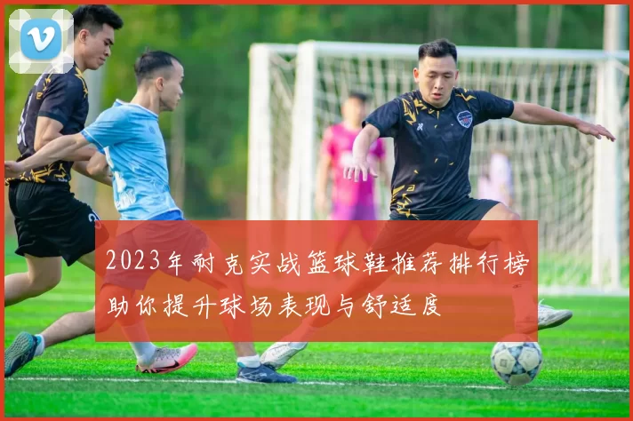 2023年耐克实战篮球鞋推荐排行榜助你提升球场表现与舒适度