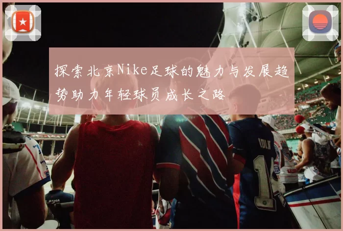 探索北京Nike足球的魅力与发展趋势助力年轻球员成长之路