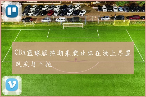 CBA篮球服热潮来袭让你在场上尽显风采与个性