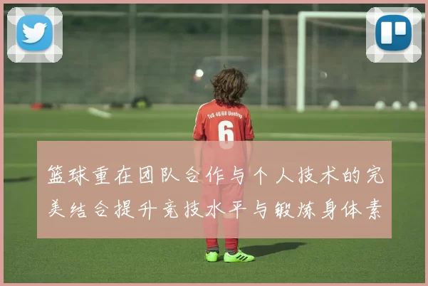 篮球重在团队合作与个人技术的完美结合提升竞技水平与锻炼身体素质