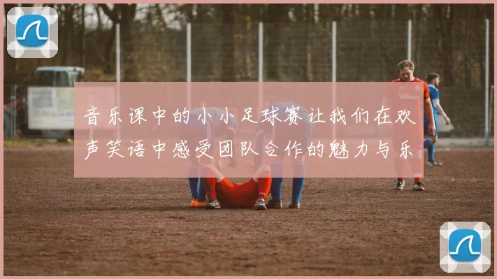音乐课中的小小足球赛让我们在欢声笑语中感受团队合作的魅力与乐趣